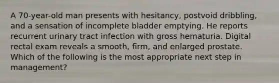 A 70-year-old man presents with hesitancy, postvoid dribbling, and a sensation of incomplete bladder emptying. He reports recurrent urinary tract infection with gross hematuria. Digital rectal exam reveals a smooth, firm, and enlarged prostate. Which of the following is the most appropriate next step in management?