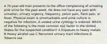 A 70-year-old man presents to the office complaining of urinating pink urine for the past week. He does not have any pain with urination, urinary urgency, frequency, pelvic pain, flank pain, or fever. Physical exam is unremarkable and urine culture is negative for infection. A voided urine cytology is ordered. Which of the following is the most common risk factor in the United States for the suspected condition? A Exposure to heavy metals B Heavy alcohol use C Recurrent urinary tract infections D Tobacco use