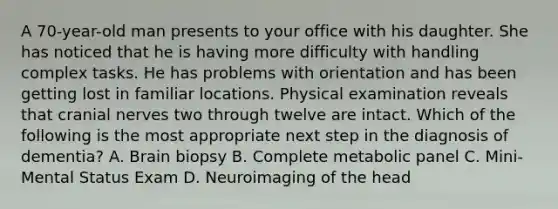 A 70-year-old man presents to your office with his daughter. She has noticed that he is having more difficulty with handling complex tasks. He has problems with orientation and has been getting lost in familiar locations. Physical examination reveals that cranial nerves two through twelve are intact. Which of the following is the most appropriate next step in the diagnosis of dementia? A. Brain biopsy B. Complete metabolic panel C. Mini-Mental Status Exam D. Neuroimaging of the head