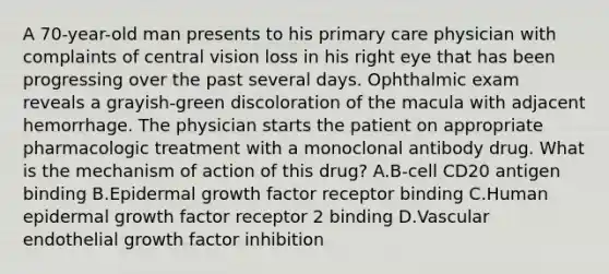 A 70-year-old man presents to his primary care physician with complaints of central vision loss in his right eye that has been progressing over the past several days. Ophthalmic exam reveals a grayish-green discoloration of the macula with adjacent hemorrhage. The physician starts the patient on appropriate pharmacologic treatment with a monoclonal antibody drug. What is the mechanism of action of this drug? A.B-cell CD20 antigen binding B.Epidermal growth factor receptor binding C.Human epidermal growth factor receptor 2 binding D.Vascular endothelial growth factor inhibition