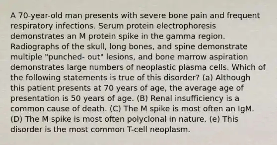 A 70-year-old man presents with severe bone pain and frequent respiratory infections. Serum protein electrophoresis demonstrates an M protein spike in the gamma region. Radiographs of the skull, long bones, and spine demonstrate multiple "punched- out" lesions, and bone marrow aspiration demonstrates large numbers of neoplastic plasma cells. Which of the following statements is true of this disorder? (a) Although this patient presents at 70 years of age, the average age of presentation is 50 years of age. (B) Renal insufficiency is a common cause of death. (C) The M spike is most often an IgM. (D) The M spike is most often polyclonal in nature. (e) This disorder is the most common T-cell neoplasm.