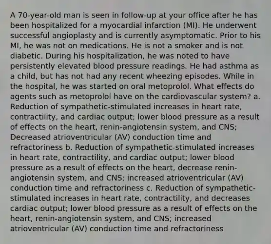 A 70-year-old man is seen in follow-up at your office after he has been hospitalized for a myocardial infarction (MI). He underwent successful angioplasty and is currently asymptomatic. Prior to his MI, he was not on medications. He is not a smoker and is not diabetic. During his hospitalization, he was noted to have persistently elevated blood pressure readings. He had asthma as a child, but has not had any recent wheezing episodes. While in the hospital, he was started on oral metoprolol. What effects do agents such as metoprolol have on the cardiovascular system? a. Reduction of sympathetic-stimulated increases in heart rate, contractility, and cardiac output; lower blood pressure as a result of effects on the heart, renin-angiotensin system, and CNS; Decreased atrioventricular (AV) conduction time and refractoriness b. Reduction of sympathetic-stimulated increases in heart rate, contractility, and cardiac output; lower blood pressure as a result of effects on the heart, decrease renin-angiotensin system, and CNS; increased atrioventricular (AV) conduction time and refractoriness c. Reduction of sympathetic-stimulated increases in heart rate, contractility, and decreases cardiac output; lower blood pressure as a result of effects on the heart, renin-angiotensin system, and CNS; increased atrioventricular (AV) conduction time and refractoriness