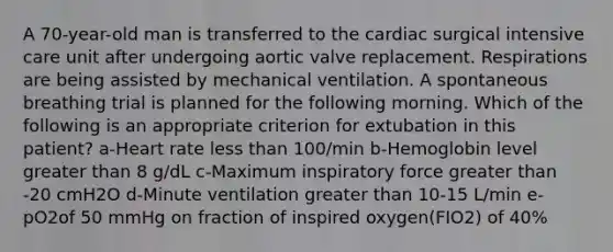 A 70-year-old man is transferred to the cardiac surgical intensive care unit after undergoing aortic valve replacement. Respirations are being assisted by mechanical ventilation. A spontaneous breathing trial is planned for the following morning. Which of the following is an appropriate criterion for extubation in this patient? a-Heart rate less than 100/min b-Hemoglobin level greater than 8 g/dL c-Maximum inspiratory force greater than -20 cmH2O d-Minute ventilation greater than 10-15 L/min e-pO2of 50 mmHg on fraction of inspired oxygen(FIO2) of 40%