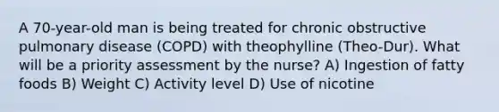 A 70-year-old man is being treated for chronic obstructive pulmonary disease (COPD) with theophylline (Theo-Dur). What will be a priority assessment by the nurse? A) Ingestion of fatty foods B) Weight C) Activity level D) Use of nicotine