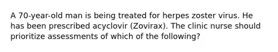 A 70-year-old man is being treated for herpes zoster virus. He has been prescribed acyclovir (Zovirax). The clinic nurse should prioritize assessments of which of the following?