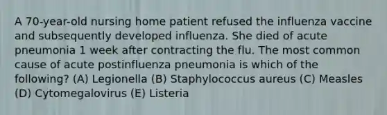 A 70-year-old nursing home patient refused the influenza vaccine and subsequently developed influenza. She died of acute pneumonia 1 week after contracting the flu. The most common cause of acute postinfluenza pneumonia is which of the following? (A) Legionella (B) Staphylococcus aureus (C) Measles (D) Cytomegalovirus (E) Listeria