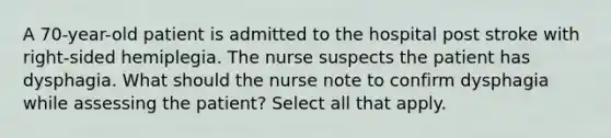 A 70-year-old patient is admitted to the hospital post stroke with right-sided hemiplegia. The nurse suspects the patient has dysphagia. What should the nurse note to confirm dysphagia while assessing the patient? Select all that apply.