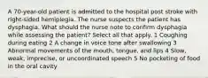 A 70-year-old patient is admitted to the hospital post stroke with right-sided hemiplegia. The nurse suspects the patient has dysphagia. What should the nurse note to confirm dysphagia while assessing the patient? Select all that apply. 1 Coughing during eating 2 A change in voice tone after swallowing 3 Abnormal movements of the mouth, tongue, and lips 4 Slow, weak, imprecise, or uncoordinated speech 5 No pocketing of food in the oral cavity