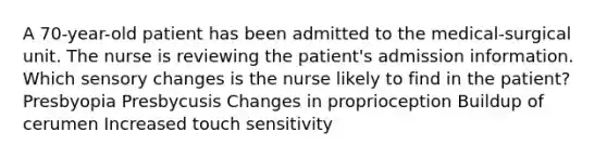 A 70-year-old patient has been admitted to the medical-surgical unit. The nurse is reviewing the patient's admission information. Which sensory changes is the nurse likely to find in the patient? Presbyopia Presbycusis Changes in proprioception Buildup of cerumen Increased touch sensitivity