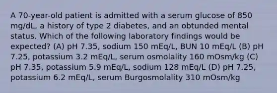 A 70-year-old patient is admitted with a serum glucose of 850 mg/dL, a history of type 2 diabetes, and an obtunded mental status. Which of the following laboratory findings would be expected? (A) pH 7.35, sodium 150 mEq/L, BUN 10 mEq/L (B) pH 7.25, potassium 3.2 mEq/L, serum osmolality 160 mOsm/kg (C) pH 7.35, potassium 5.9 mEq/L, sodium 128 mEq/L (D) pH 7.25, potassium 6.2 mEq/L, serum Burgosmolality 310 mOsm/kg