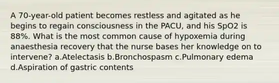 A 70-year-old patient becomes restless and agitated as he begins to regain consciousness in the PACU, and his SpO2 is 88%. What is the most common cause of hypoxemia during anaesthesia recovery that the nurse bases her knowledge on to intervene? a.Atelectasis b.Bronchospasm c.Pulmonary edema d.Aspiration of gastric contents