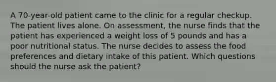 A 70-year-old patient came to the clinic for a regular checkup. The patient lives alone. On assessment, the nurse finds that the patient has experienced a weight loss of 5 pounds and has a poor nutritional status. The nurse decides to assess the food preferences and dietary intake of this patient. Which questions should the nurse ask the patient?