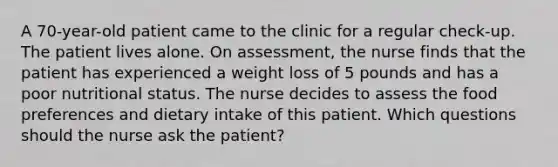 A 70-year-old patient came to the clinic for a regular check-up. The patient lives alone. On assessment, the nurse finds that the patient has experienced a weight loss of 5 pounds and has a poor nutritional status. The nurse decides to assess the food preferences and dietary intake of this patient. Which questions should the nurse ask the patient?