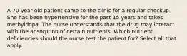 A 70-year-old patient came to the clinic for a regular checkup. She has been hypertensive for the past 15 years and takes methyldopa. The nurse understands that the drug may interact with the absorption of certain nutrients. Which nutrient deficiencies should the nurse test the patient for? Select all that apply.