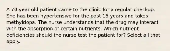 A 70-year-old patient came to the clinic for a regular checkup. She has been hypertensive for the past 15 years and takes methyldopa. The nurse understands that the drug may interact with the absorption of certain nutrients. Which nutrient deficiencies should the nurse test the patient for? Select all that apply.