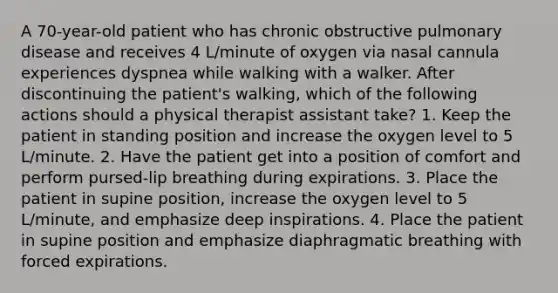 A 70-year-old patient who has chronic obstructive pulmonary disease and receives 4 L/minute of oxygen via nasal cannula experiences dyspnea while walking with a walker. After discontinuing the patient's walking, which of the following actions should a physical therapist assistant take? 1. Keep the patient in standing position and increase the oxygen level to 5 L/minute. 2. Have the patient get into a position of comfort and perform pursed-lip breathing during expirations. 3. Place the patient in supine position, increase the oxygen level to 5 L/minute, and emphasize deep inspirations. 4. Place the patient in supine position and emphasize diaphragmatic breathing with forced expirations.