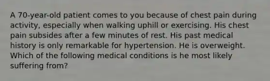 A 70-year-old patient comes to you because of chest pain during activity, especially when walking uphill or exercising. His chest pain subsides after a few minutes of rest. His past medical history is only remarkable for hypertension. He is overweight. Which of the following medical conditions is he most likely suffering from?