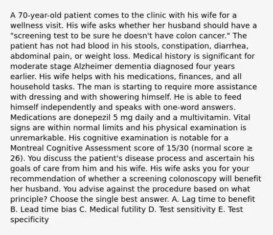 A 70-year-old patient comes to the clinic with his wife for a wellness visit. His wife asks whether her husband should have a "screening test to be sure he doesn't have colon cancer." The patient has not had blood in his stools, constipation, diarrhea, abdominal pain, or weight loss. Medical history is significant for moderate stage Alzheimer dementia diagnosed four years earlier. His wife helps with his medications, finances, and all household tasks. The man is starting to require more assistance with dressing and with showering himself. He is able to feed himself independently and speaks with one-word answers. Medications are donepezil 5 mg daily and a multivitamin. Vital signs are within normal limits and his physical examination is unremarkable. His cognitive examination is notable for a Montreal Cognitive Assessment score of 15/30 (normal score ≥ 26). You discuss the patient's disease process and ascertain his goals of care from him and his wife. His wife asks you for your recommendation of whether a screening colonoscopy will benefit her husband. You advise against the procedure based on what principle? Choose the single best answer. A. Lag time to benefit B. Lead time bias C. Medical futility D. Test sensitivity E. Test specificity