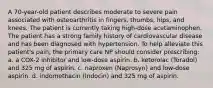 A 70-year-old patient describes moderate to severe pain associated with osteoarthritis in fingers, thumbs, hips, and knees. The patient is currently taking high-dose acetaminophen. The patient has a strong family history of cardiovascular disease and has been diagnosed with hypertension. To help alleviate this patient's pain, the primary care NP should consider prescribing: a. a COX-2 inhibitor and low-dose aspirin. b. ketorolac (Toradol) and 325 mg of aspirin. c. naproxen (Naprosyn) and low-dose aspirin. d. indomethacin (Indocin) and 325 mg of aspirin.