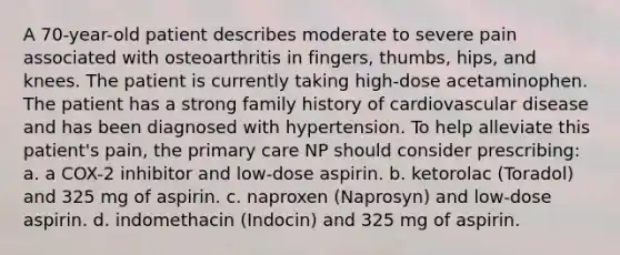 A 70-year-old patient describes moderate to severe pain associated with osteoarthritis in fingers, thumbs, hips, and knees. The patient is currently taking high-dose acetaminophen. The patient has a strong family history of cardiovascular disease and has been diagnosed with hypertension. To help alleviate this patient's pain, the primary care NP should consider prescribing: a. a COX-2 inhibitor and low-dose aspirin. b. ketorolac (Toradol) and 325 mg of aspirin. c. naproxen (Naprosyn) and low-dose aspirin. d. indomethacin (Indocin) and 325 mg of aspirin.