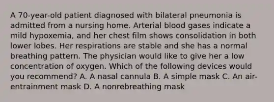 A 70-year-old patient diagnosed with bilateral pneumonia is admitted from a nursing home. Arterial blood gases indicate a mild hypoxemia, and her chest film shows consolidation in both lower lobes. Her respirations are stable and she has a normal breathing pattern. The physician would like to give her a low concentration of oxygen. Which of the following devices would you recommend? A. A nasal cannula B. A simple mask C. An air-entrainment mask D. A nonrebreathing mask