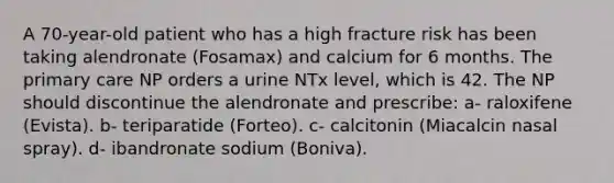 A 70-year-old patient who has a high fracture risk has been taking alendronate (Fosamax) and calcium for 6 months. The primary care NP orders a urine NTx level, which is 42. The NP should discontinue the alendronate and prescribe: a- raloxifene (Evista). b- teriparatide (Forteo). c- calcitonin (Miacalcin nasal spray). d- ibandronate sodium (Boniva).