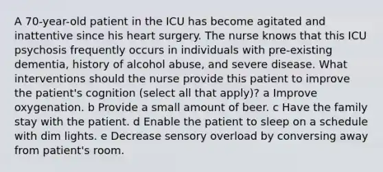 A 70-year-old patient in the ICU has become agitated and inattentive since his heart surgery. The nurse knows that this ICU psychosis frequently occurs in individuals with pre-existing dementia, history of alcohol abuse, and severe disease. What interventions should the nurse provide this patient to improve the patient's cognition (select all that apply)? a Improve oxygenation. b Provide a small amount of beer. c Have the family stay with the patient. d Enable the patient to sleep on a schedule with dim lights. e Decrease sensory overload by conversing away from patient's room.