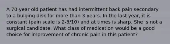 A 70-year-old patient has had intermittent back pain secondary to a bulging disk for more than 3 years. In the last year, it is constant (pain scale is 2-3/10) and at times is sharp. She is not a surgical candidate. What class of medication would be a good choice for improvement of chronic pain in this patient?