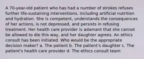 A 70-year-old patient who has had a number of strokes refuses further life-sustaining interventions, including artificial nutrition and hydration. She is competent, understands the consequences of her actions, is not depressed, and persists in refusing treatment. Her health care provider is adamant that she cannot be allowed to die this way, and her daughter agrees. An ethics consult has been initiated. Who would be the appropriate decision maker? a. The patient b. The patient's daughter c. The patient's health care provider d. The ethics consult team