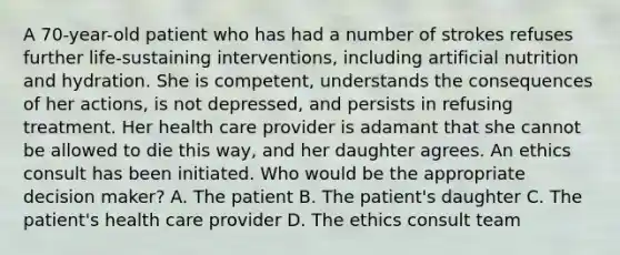 A 70-year-old patient who has had a number of strokes refuses further life-sustaining interventions, including artificial nutrition and hydration. She is competent, understands the consequences of her actions, is not depressed, and persists in refusing treatment. Her health care provider is adamant that she cannot be allowed to die this way, and her daughter agrees. An ethics consult has been initiated. Who would be the appropriate decision maker? A. The patient B. The patient's daughter C. The patient's health care provider D. The ethics consult team