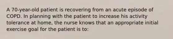 A 70-year-old patient is recovering from an acute episode of COPD. In planning with the patient to increase his activity tolerance at home, the nurse knows that an appropriate initial exercise goal for the patient is to: