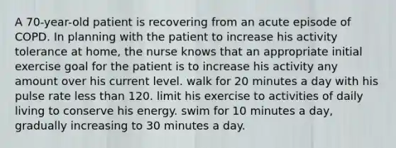 A 70-year-old patient is recovering from an acute episode of COPD. In planning with the patient to increase his activity tolerance at home, the nurse knows that an appropriate initial exercise goal for the patient is to increase his activity any amount over his current level. walk for 20 minutes a day with his pulse rate less than 120. limit his exercise to activities of daily living to conserve his energy. swim for 10 minutes a day, gradually increasing to 30 minutes a day.