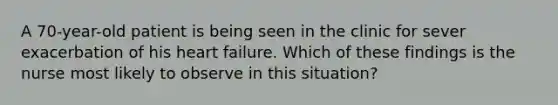 A 70-year-old patient is being seen in the clinic for sever exacerbation of his heart failure. Which of these findings is the nurse most likely to observe in this situation?