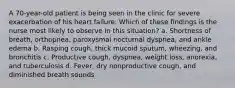 A 70-year-old patient is being seen in the clinic for severe exacerbation of his heart failure. Which of these findings is the nurse most likely to observe in this situation? a. Shortness of breath, orthopnea, paroxysmal nocturnal dyspnea, and ankle edema b. Rasping cough, thick mucoid sputum, wheezing, and bronchitis c. Productive cough, dyspnea, weight loss, anorexia, and tuberculosis d. Fever, dry nonproductive cough, and diminished breath sounds