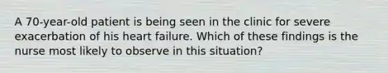 A 70-year-old patient is being seen in the clinic for severe exacerbation of his heart failure. Which of these findings is the nurse most likely to observe in this situation?