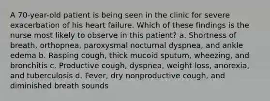 A 70-year-old patient is being seen in the clinic for severe exacerbation of his heart failure. Which of these findings is the nurse most likely to observe in this patient? a. Shortness of breath, orthopnea, paroxysmal nocturnal dyspnea, and ankle edema b. Rasping cough, thick mucoid sputum, wheezing, and bronchitis c. Productive cough, dyspnea, weight loss, anorexia, and tuberculosis d. Fever, dry nonproductive cough, and diminished breath sounds