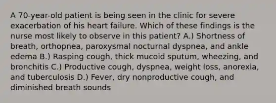 A 70-year-old patient is being seen in the clinic for severe exacerbation of his heart failure. Which of these findings is the nurse most likely to observe in this patient? A.) Shortness of breath, orthopnea, paroxysmal nocturnal dyspnea, and ankle edema B.) Rasping cough, thick mucoid sputum, wheezing, and bronchitis C.) Productive cough, dyspnea, weight loss, anorexia, and tuberculosis D.) Fever, dry nonproductive cough, and diminished breath sounds