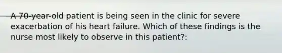 A 70-year-old patient is being seen in the clinic for severe exacerbation of his heart failure. Which of these findings is the nurse most likely to observe in this patient?: