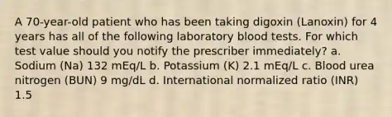 A 70-year-old patient who has been taking digoxin (Lanoxin) for 4 years has all of the following laboratory blood tests. For which test value should you notify the prescriber immediately? a. Sodium (Na) 132 mEq/L b. Potassium (K) 2.1 mEq/L c. Blood urea nitrogen (BUN) 9 mg/dL d. International normalized ratio (INR) 1.5