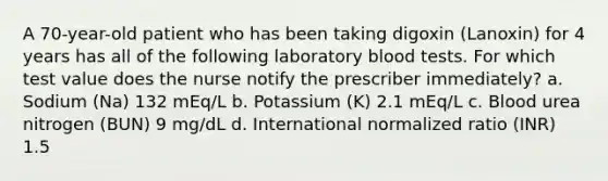 A 70-year-old patient who has been taking digoxin (Lanoxin) for 4 years has all of the following laboratory blood tests. For which test value does the nurse notify the prescriber immediately? a. Sodium (Na) 132 mEq/L b. Potassium (K) 2.1 mEq/L c. Blood urea nitrogen (BUN) 9 mg/dL d. International normalized ratio (INR) 1.5