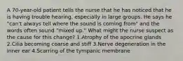 A 70-year-old patient tells the nurse that he has noticed that he is having trouble hearing, especially in large groups. He says he "can't always tell where the sound is coming from" and the words often sound "mixed up." What might the nurse suspect as the cause for this change? 1.Atrophy of the apocrine glands 2.Cilia becoming coarse and stiff 3.Nerve degeneration in the inner ear 4.Scarring of the tympanic membrane