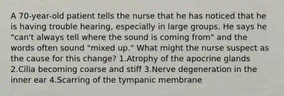 A 70-year-old patient tells the nurse that he has noticed that he is having trouble hearing, especially in large groups. He says he "can't always tell where the sound is coming from" and the words often sound "mixed up." What might the nurse suspect as the cause for this change? 1.Atrophy of the apocrine glands 2.Cilia becoming coarse and stiff 3.Nerve degeneration in the inner ear 4.Scarring of the tympanic membrane