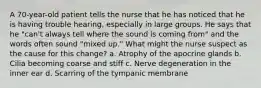 A 70-year-old patient tells the nurse that he has noticed that he is having trouble hearing, especially in large groups. He says that he "can't always tell where the sound is coming from" and the words often sound "mixed up." What might the nurse suspect as the cause for this change? a. Atrophy of the apocrine glands b. Cilia becoming coarse and stiff c. Nerve degeneration in the inner ear d. Scarring of the tympanic membrane