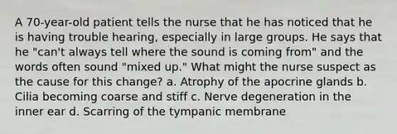 A 70-year-old patient tells the nurse that he has noticed that he is having trouble hearing, especially in large groups. He says that he "can't always tell where the sound is coming from" and the words often sound "mixed up." What might the nurse suspect as the cause for this change? a. Atrophy of the apocrine glands b. Cilia becoming coarse and stiff c. Nerve degeneration in the inner ear d. Scarring of the tympanic membrane