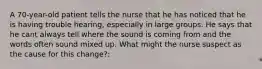 A 70-year-old patient tells the nurse that he has noticed that he is having trouble hearing, especially in large groups. He says that he cant always tell where the sound is coming from and the words often sound mixed up. What might the nurse suspect as the cause for this change?: