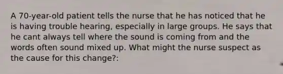 A 70-year-old patient tells the nurse that he has noticed that he is having trouble hearing, especially in large groups. He says that he cant always tell where the sound is coming from and the words often sound mixed up. What might the nurse suspect as the cause for this change?: