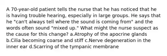 A 70-year-old patient tells the nurse that he has noticed that he is having trouble hearing, especially in large groups. He says that he "can't always tell where the sound is coming from" and the words often sound "mixed up." What might the nurse suspect as the cause for this change? a.Atrophy of the apocrine glands b.Cilia becoming coarse and stiff c.Nerve degeneration in the inner ear d.Scarring of the tympanic membrane