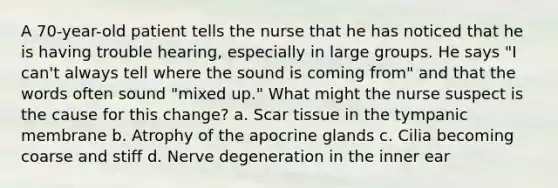 A 70-year-old patient tells the nurse that he has noticed that he is having trouble hearing, especially in large groups. He says "I can't always tell where the sound is coming from" and that the words often sound "mixed up." What might the nurse suspect is the cause for this change? a. Scar tissue in the tympanic membrane b. Atrophy of the apocrine glands c. Cilia becoming coarse and stiff d. Nerve degeneration in the inner ear