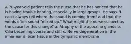 A 70-year-old patient tells the nurse that he has noticed that he is having trouble hearing, especially in large groups. He says "I can't always tell where the sound is coming from" and that the words often sound "mixed up." What might the nurse suspect as the cause for this change? a. Atrophy of the apocrine glands b. Cilia becoming coarse and stiff c. Nerve degeneration in the inner ear d. Scar tissue in the tympanic membrane