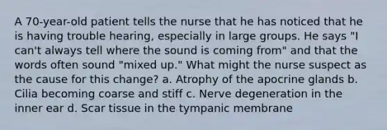 A 70-year-old patient tells the nurse that he has noticed that he is having trouble hearing, especially in large groups. He says "I can't always tell where the sound is coming from" and that the words often sound "mixed up." What might the nurse suspect as the cause for this change? a. Atrophy of the apocrine glands b. Cilia becoming coarse and stiff c. Nerve degeneration in the inner ear d. Scar tissue in the tympanic membrane